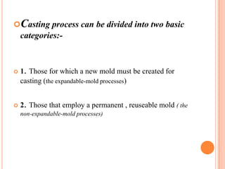 Casting process can be divided into two basic

categories:-



1. Those for which a new mold must be created for
casting (the expandable-mold processes)



2. Those that employ a permanent , reuseable mold ( the
non-expandable-mold processes)

 