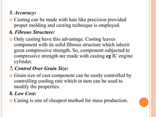 5. Accuracy:
 Casting can be made with hair like precision provided
proper molding and casting technique is employed.
6. Fibrous Structure:
 Only casting have this advantage. Casting leaves
component with its solid fibrous structure which inherit
great compressive strength. So, component subjected to
compressive strength are made with casting eg IC engine
cylinder.
7. Control Over Grain Size:
 Grain size of cast component can be easily controlled by
controlling cooling rate which in turn can be used to
modify the properties.
8. Low Cost:
 Casing is one of cheapest method for mass production.

 