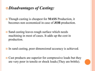  Disadvantages

of Casting:



Though casting is cheapest for MASS Production, it
becomes non economical in case of JOB production.



Sand casting leaves rough surface which needs
machining in most of cases. It adds up the cost in
production.



In sand casting, poor dimensional accuracy is achieved.



Cast products are superior for compressive loads but they
are very poor in tensile or shock loads.(They are brittle).

 