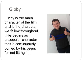 Gibby
Gibby is the main
character of the film
and is the character
we follow throughout
. He begins as
unpopular character
that is continuously
bullied by his peers
for not fitting in.
 