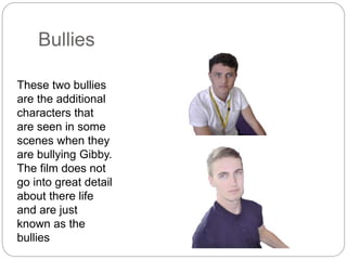 Bullies
These two bullies
are the additional
characters that
are seen in some
scenes when they
are bullying Gibby.
The film does not
go into great detail
about there life
and are just
known as the
bullies
 