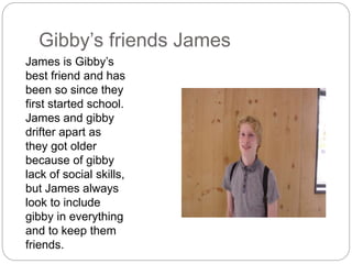 Gibby’s friends James
James is Gibby’s
best friend and has
been so since they
first started school.
James and gibby
drifter apart as
they got older
because of gibby
lack of social skills,
but James always
look to include
gibby in everything
and to keep them
friends.
 