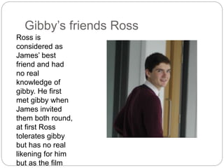Gibby’s friends Ross
Ross is
considered as
James’ best
friend and had
no real
knowledge of
gibby. He first
met gibby when
James invited
them both round,
at first Ross
tolerates gibby
but has no real
likening for him
but as the film
 