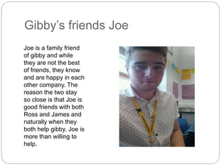 Gibby’s friends Joe
Joe is a family friend
of gibby and while
they are not the best
of friends, they know
and are happy in each
other company. The
reason the two stay
so close is that Joe is
good friends with both
Ross and James and
naturally when they
both help gibby, Joe is
more than willing to
help.
 