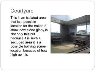 Courtyard
This is an isolated area
that is a possible
location for the trailer to
show how alone gibby is.
Not only this but
because it is such a
secluded area it is a
possible bullying scene
location because of how
high up it is
 