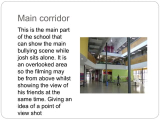Main corridor
This is the main part
of the school that
can show the main
bullying scene while
josh sits alone. It is
an overlooked area
so the filming may
be from above whilst
showing the view of
his friends at the
same time. Giving an
idea of a point of
view shot
 