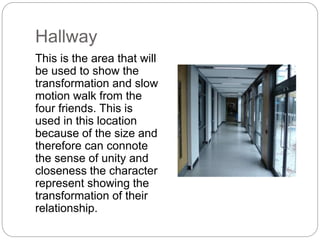 Hallway
This is the area that will
be used to show the
transformation and slow
motion walk from the
four friends. This is
used in this location
because of the size and
therefore can connote
the sense of unity and
closeness the character
represent showing the
transformation of their
relationship.
 