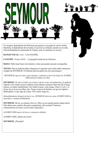 f
ghfghf
g
fgsdgs
dgsdg
Un inseguro dependiente de floristería que gracias a un golpe de suerte triunfa.
Mushnik, el dependiente de la tienda, lo sacó de un orfanato cuando era un niño.
Está profundamente enamorado de Audrey, pero lo mantiene en secreto.
RANGO VOCAL: LA2 – LA4 (TENOR).
CANCIÓN: “Crece al Fin” – La pequeña tienda de los Horrores.
BAILE: Debe tener buen movimiento y ritmo para poder ejecutar coreografías.
TEXTO: Para la audición debe interpretar el siguiente texto (Solo debe interpretar
el papel de SEYMOUR. El tribunal leerá las partes de otros personajes):
(SEYMOUR coge un cubo y una esponja y comienza a lavar las hojas de AUDREY
DOS mientras habla con ella)
SEYMOUR: (Se mira el dedo con el que le da de comer normalmente) ¿A quién le
importa si he estado un poco anémico estas últimas semanas? Qué más da si tengo
mareos, un ligero aturdimiento. Ha valido la pena, vieja amiga. (Deja el cubo y se
dirige hacia la puerta) Bien, dos. Tengo un poco de hambre, así que iré rápido a
Shmendrick´s a por algo de comer. Nos vemos luego en...
(Inmediatamente después de decir eso, SEYMOUR observa como AUDREY DOS se
marchita y continua hablándole)
SEYMOUR: Oh no, ya estamos otra vez. Mira, no me queda mucha sangre ahora.
Solo dame unos cuantos días para recuperarme ¿De acuerdo? Entonces
comenzaremos de nuevo con la mano izquierda y…
(AUDREY DOS mueve la boca y comienza a hablar)
AUDREY DOS: ¡Dame de comer!
SEYMOUR: ¿Disculpa?
 