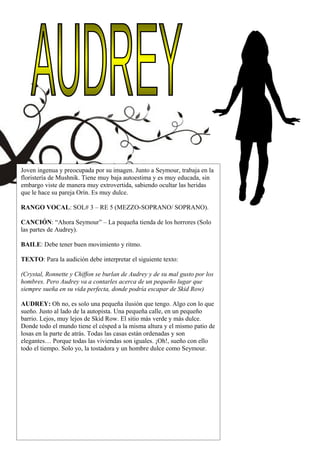 Joven ingenua y preocupada por su imagen. Junto a Seymour, trabaja en la
floristería de Mushnik. Tiene muy baja autoestima y es muy educada, sin
embargo viste de manera muy extrovertida, sabiendo ocultar las heridas
que le hace su pareja Orín. Es muy dulce.
RANGO VOCAL: SOL# 3 – RE 5 (MEZZO-SOPRANO/ SOPRANO).
CANCIÓN: “Ahora Seymour” – La pequeña tienda de los horrores (Solo
las partes de Audrey).
BAILE: Debe tener buen movimiento y ritmo.
TEXTO: Para la audición debe interpretar el siguiente texto:
(Crystal, Ronnette y Chiffon se burlan de Audrey y de su mal gusto por los
hombres. Pero Audrey va a contarles acerca de un pequeño lugar que
siempre sueña en su vida perfecta, donde podría escapar de Skid Row)
AUDREY: Oh no, es solo una pequeña ilusión que tengo. Algo con lo que
sueño. Justo al lado de la autopista. Una pequeña calle, en un pequeño
barrio. Lejos, muy lejos de Skid Row. El sitio más verde y más dulce.
Donde todo el mundo tiene el césped a la misma altura y el mismo patio de
losas en la parte de atrás. Todas las casas están ordenadas y son
elegantes… Porque todas las viviendas son iguales. ¡Oh!, sueño con ello
todo el tiempo. Solo yo, la tostadora y un hombre dulce como Seymour.
 