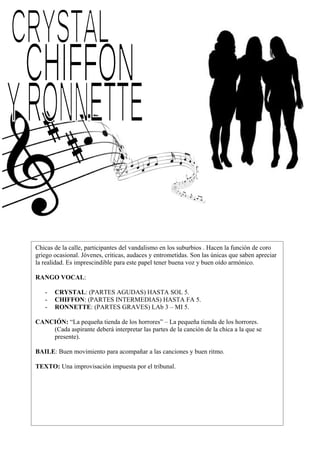 Chicas de la calle, participantes del vandalismo en los suburbios . Hacen la función de coro
griego ocasional. Jóvenes, criticas, audaces y entrometidas. Son las únicas que saben apreciar
la realidad. Es imprescindible para este papel tener buena voz y buen oído armónico.
RANGO VOCAL:
- CRYSTAL: (PARTES AGUDAS) HASTA SOL 5.
- CHIFFON: (PARTES INTERMEDIAS) HASTA FA 5.
- RONNETTE: (PARTES GRAVES) LAb 3 – MI 5.
CANCIÓN: “La pequeña tienda de los horrores” – La pequeña tienda de los horrores.
(Cada aspirante deberá interpretar las partes de la canción de la chica a la que se
presente).
BAILE: Buen movimiento para acompañar a las canciones y buen ritmo.
TEXTO: Una improvisación impuesta por el tribunal.
 