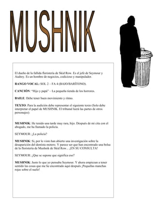 El dueño de la fallida floristería de Skid Row. Es el jefe de Seymour y
Audrey. Es un hombre de negocios, codicioso y manipulador.
RANGO VOCAL: SOL 2 – FA 4 (BAJO/BARÍTONO).
CANCIÓN: “Hijo y papá” – La pequeña tienda de los horrores.
BAILE: Debe tener buen movimiento y ritmo.
TEXTO: Para la audición debe representar el siguiente texto (Solo debe
interpretar el papel de MUSHNIK. El tribunal leerá las partes de otros
personajes):
MUSHNIK: He tenido una tarde muy rara, hijo. Después de mi cita con el
abogado, me ha llamado la policía.
SEYMOUR: ¿La policía?
MUSHNIK: Si, por lo visto han abierto una investigación sobre la
desaparición del dentista motero. Y parece ser que han encontrado una bolsa
de la floristería de Mushnik de Skid Row... ¡EN SU CONSULTA!
SEYMOUR: ¿Que se supone que significa eso?
MUSHNIK: Justo lo que yo pensaba Seymour. Y ahora empiezan a tener
sentido las cosas que me he encontrado aquí después ¡Pequeñas manchas
rojas sobre el suelo!
 