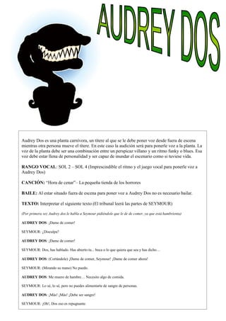 Audrey Dos es una planta carnívora, un títere al que se le debe poner voz desde fuera de escena
mientras otra persona mueve el títere. En este caso la audición será para ponerle voz a la planta. La
voz de la planta debe ser una combinación entre un perspicaz villano y un ritmo funky o blues. Esa
voz debe estar llena de personalidad y ser capaz de inundar el escenario como si tuviese vida.
RANGO VOCAL: SOL 2 – SOL 4 (Imprescindible el ritmo y el juego vocal para ponerle voz a
Audrey Dos)
CANCIÓN: “Hora de cenar”– La pequeña tienda de los horrores
BAILE: Al estar situado fuera de escena para poner voz a Audrey Dos no es necesario bailar.
TEXTO: Interpretar el siguiente texto (El tribunal leerá las partes de SEYMOUR)
(Por primera vez Audrey dos le habla a Seymour pidiéndole que le de de comer, ya que está hambrienta)
AUDREY DOS: ¡Dame de comer!
SEYMOUR: ¿Disculpa?
AUDREY DOS: ¡Dame de comer!
SEYMOUR: Dos, has hablado. Has abierto tu... boca o lo que quiera que sea y has dicho…
AUDREY DOS: (Cortándole) ¡Dame de comer, Seymour! ¡Dame de comer ahora!
SEYMOUR: (Mirando su mano) No puedo.
AUDREY DOS: Me muero de hambre… Necesito algo de comida.
SEYMOUR: Lo sé, lo sé, pero no puedes alimentarte de sangre de personas.
AUDREY DOS: ¡Más! ¡Más! ¡Debe ser sangre!
SEYMOUR: ¡Oh!, Dos eso es repugnante.
 