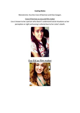 Casting Notes 
MonstersInc: Eva Eid, Ciara O’Gorman and Cleo Coogan. 
Ciara O’Gorman as Lisa and film maker 
Lisa is known to be a person who doesn’t understand social situations as her 
perception or right and wrong is altered due to her sister’s death. 
Eva Eid as film maker 
 