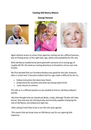 Casting Old Nancy Moore

                                 Georgi Honnor




Again without access to actors from agencies casting can be a difficult process,
due to finding actors of the right look, age, ability and availability for the role.

With old Nancy needed to be portrayed with someone of an acting age of
roughly 60-70+ this lead our casting directions to Grandma's of our own and
friends.

We first decided that our Grandma Barbara was good for the role, however,
after a 'screen test' it became evident that her age made it difficult for her to...

      Follow instruction (let alone hear them)
      Understand the storyline and what was being asked of her
      Look natural on camera

This left us in a difficult position as we needed to find an 'old Nancy Moore'
quickly.

 We then thought that we should ask Bette, a lady, although 70 who still rides
horses. Not only was she still physically and mentally capable of playing the
role of old Nancy, she looked just right too.

After asking if she'd like to be in our film she soon agreed.

 This means that we know have an Old Nancy cast for our opening title
sequence.
 