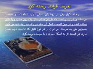 ‫يخته‬‫ر‬ ‫فرايند‬ ‫تعريف‬‫ي‬‫گر‬
‫يخته‬‫ر‬‫ی‬‫گر‬‫يکی‬‫از‬‫شهای‬‫و‬‫ر‬‫اصلی‬‫توليد‬‫قطعات‬‫در‬‫صنعت‬
‫باشد‬‫مي‬‫و‬‫ايندي‬‫ر‬‫ف‬‫است‬‫كه‬‫طي‬‫آن‬‫مذاب‬‫فلز‬‫به‬‫ن‬‫و‬‫در‬‫حفره‬‫و‬‫يا‬‫ق‬‫البي‬
‫يخته‬‫ر‬‫شده‬‫و‬‫در‬‫حين‬‫انجماد‬‫شكل‬‫آن‬‫حفره‬‫و‬‫يا‬‫قالب‬‫ا‬‫ر‬‫به‬‫خود‬‫مي‬‫گيرد‬.
‫اين‬‫ر‬‫بناب‬‫طي‬‫يك‬،‫مرحله‬‫مي‬‫توان‬‫از‬‫هر‬‫نوع‬‫ي‬‫فلز‬‫كه‬‫قابليت‬‫ذوب‬‫شدن‬
،‫د‬‫ر‬‫دا‬‫هر‬‫قطعه‬‫اي‬‫به‬‫اشكال‬‫ساده‬‫و‬‫يا‬‫پيچيده‬‫توليد‬‫كرد‬.
2M.A. Tehrani
 