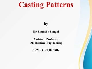 Casting Patterns
by
Dr. Saurabh Sangal
Assistant Professor
Mechanical Engineering
SRMS CET,Bareilly
 