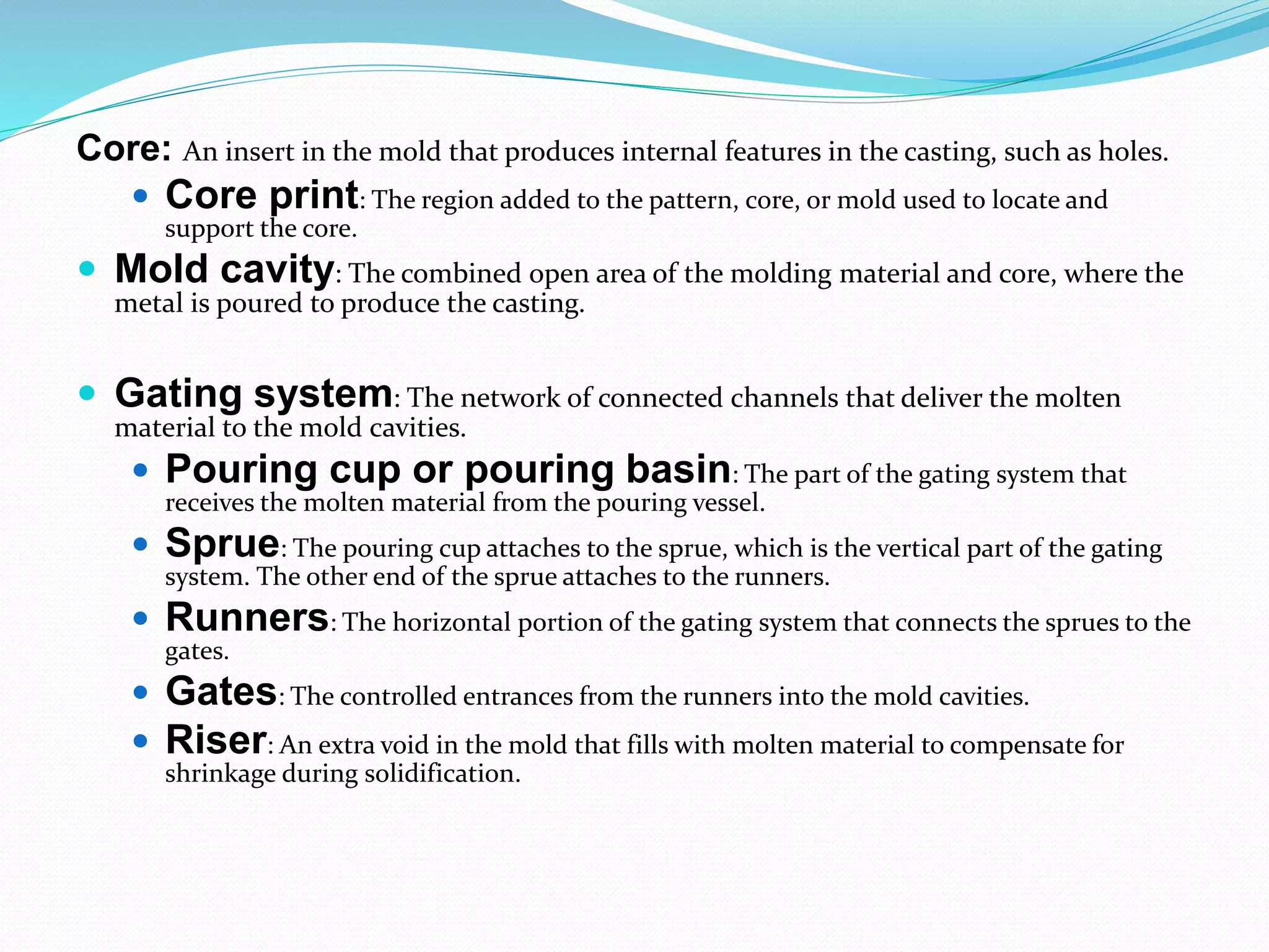 Core: An insert in the mold that produces internal features in the casting, such as holes.
 Core print: The region added to the pattern, core, or mold used to locate and
support the core.
 Mold cavity: The combined open area of the molding material and core, where the
metal is poured to produce the casting.
 Gating system: The network of connected channels that deliver the molten
material to the mold cavities.
 Pouring cup or pouring basin: The part of the gating system that
receives the molten material from the pouring vessel.
 Sprue: The pouring cup attaches to the sprue, which is the vertical part of the gating
system. The other end of the sprue attaches to the runners.
 Runners: The horizontal portion of the gating system that connects the sprues to the
gates.
 Gates: The controlled entrances from the runners into the mold cavities.
 Riser: An extra void in the mold that fills with molten material to compensate for
shrinkage during solidification.
 
