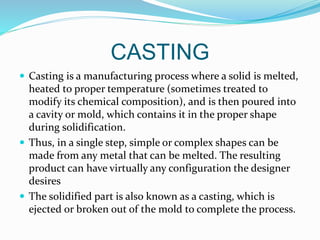 CASTING
 Casting is a manufacturing process where a solid is melted,
heated to proper temperature (sometimes treated to
modify its chemical composition), and is then poured into
a cavity or mold, which contains it in the proper shape
during solidification.
 Thus, in a single step, simple or complex shapes can be
made from any metal that can be melted. The resulting
product can have virtually any configuration the designer
desires
 The solidified part is also known as a casting, which is
ejected or broken out of the mold to complete the process.
 