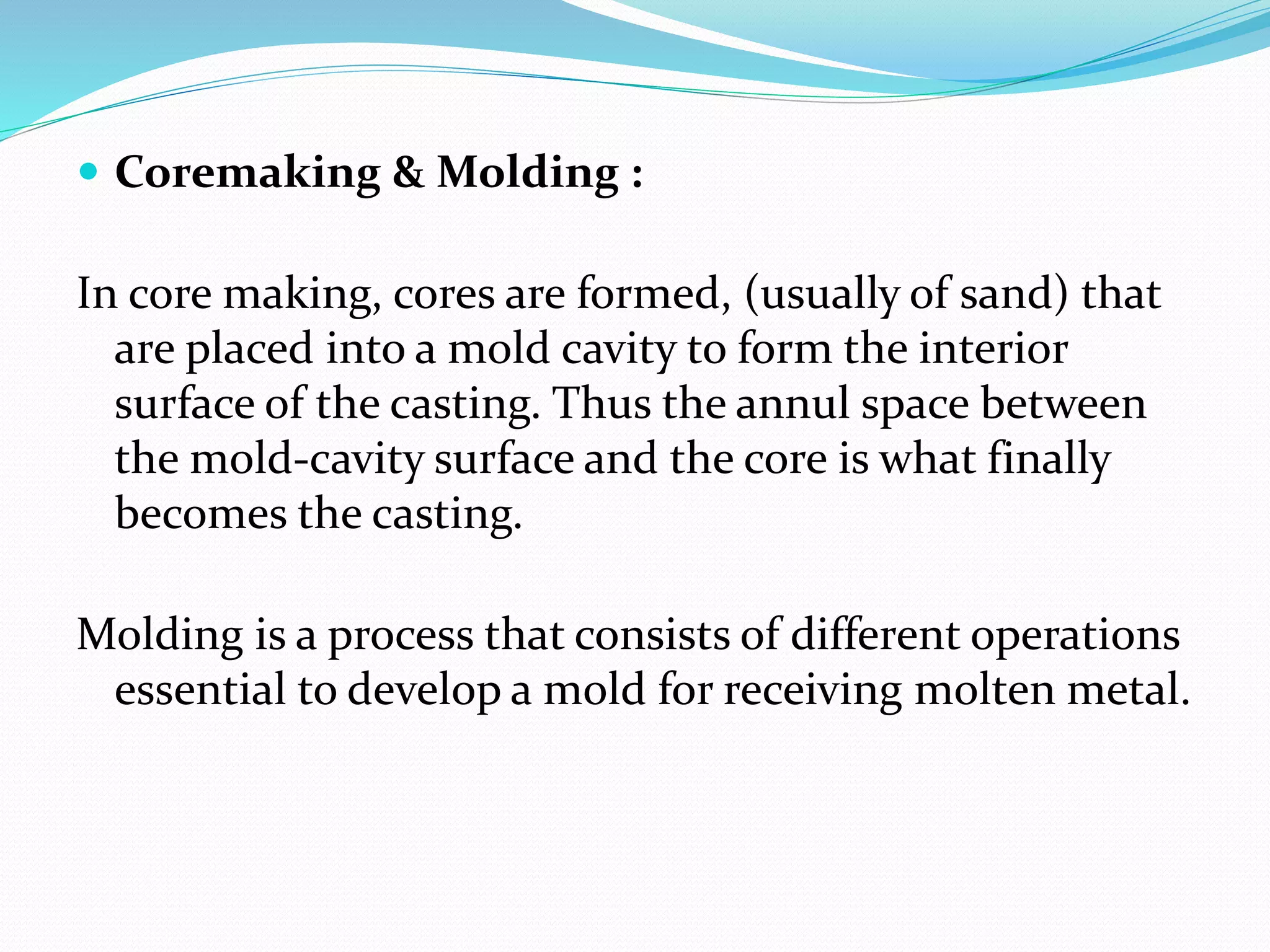  Coremaking & Molding :
In core making, cores are formed, (usually of sand) that
are placed into a mold cavity to form the interior
surface of the casting. Thus the annul space between
the mold-cavity surface and the core is what finally
becomes the casting.
Molding is a process that consists of different operations
essential to develop a mold for receiving molten metal.
 