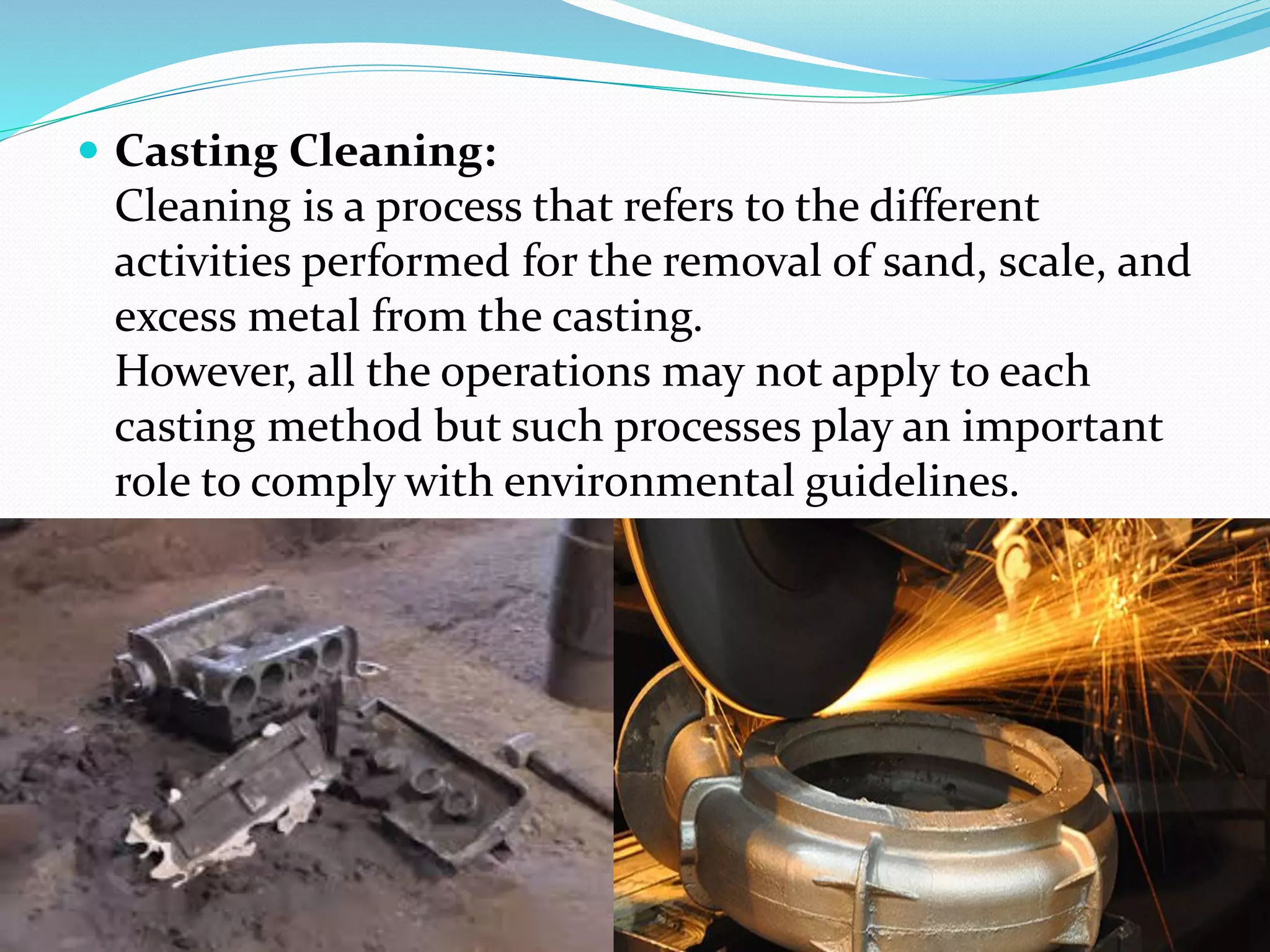  Casting Cleaning:
Cleaning is a process that refers to the different
activities performed for the removal of sand, scale, and
excess metal from the casting.
However, all the operations may not apply to each
casting method but such processes play an important
role to comply with environmental guidelines.
 
