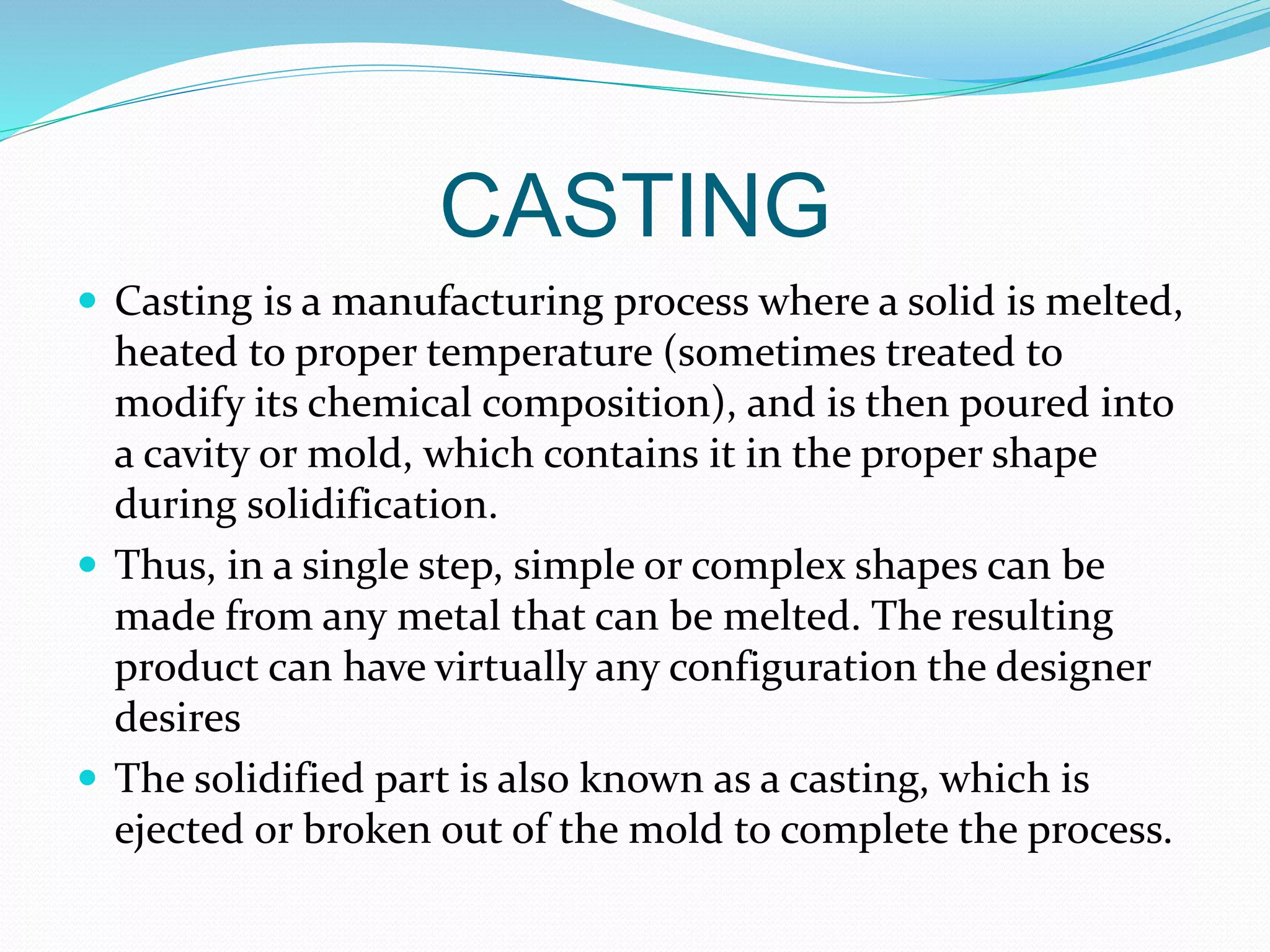 CASTING
 Casting is a manufacturing process where a solid is melted,
heated to proper temperature (sometimes treated to
modify its chemical composition), and is then poured into
a cavity or mold, which contains it in the proper shape
during solidification.
 Thus, in a single step, simple or complex shapes can be
made from any metal that can be melted. The resulting
product can have virtually any configuration the designer
desires
 The solidified part is also known as a casting, which is
ejected or broken out of the mold to complete the process.
 
