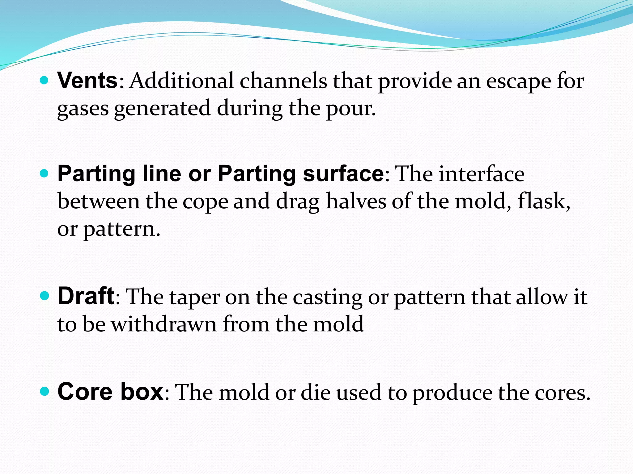  Vents: Additional channels that provide an escape for
gases generated during the pour.
 Parting line or Parting surface: The interface
between the cope and drag halves of the mold, flask,
or pattern.
 Draft: The taper on the casting or pattern that allow it
to be withdrawn from the mold
 Core box: The mold or die used to produce the cores.
 