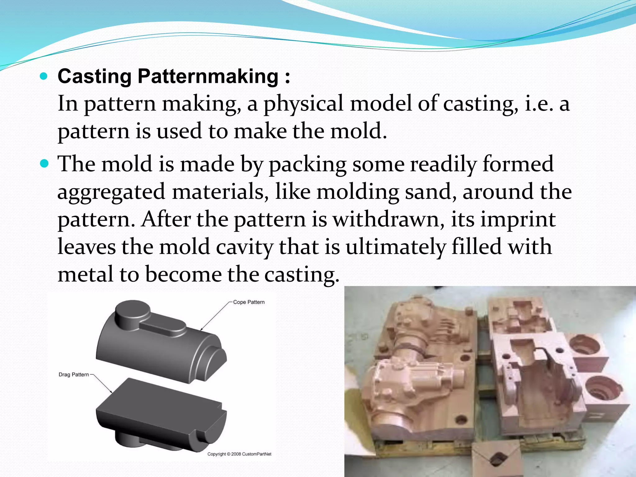  Casting Patternmaking :
In pattern making, a physical model of casting, i.e. a
pattern is used to make the mold.
 The mold is made by packing some readily formed
aggregated materials, like molding sand, around the
pattern. After the pattern is withdrawn, its imprint
leaves the mold cavity that is ultimately filled with
metal to become the casting.
 