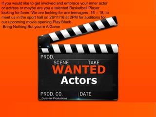CurlyHair Productions
If you would like to get involved and embrace your inner actor
or actress or maybe are you a talented Basketball Player
looking for fame. We are looking for are teenagers ,16 – 18, to
meet us in the sport hall on 28/11/16 at 2PM for auditions for
our upcoming movie opening Play Black .
-Bring Nothing But you’re A Game
 