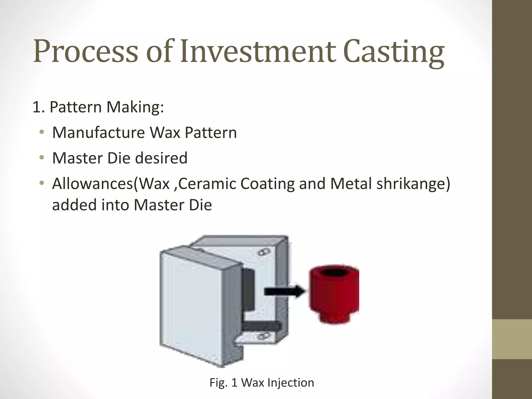 Process of Investment Casting 
1. Pattern Making: 
• Manufacture Wax Pattern 
• Master Die desired 
• Allowances(Wax ,Ceramic Coating and Metal shrikange) 
added into Master Die 
Fig. 1 Wax Injection 
 