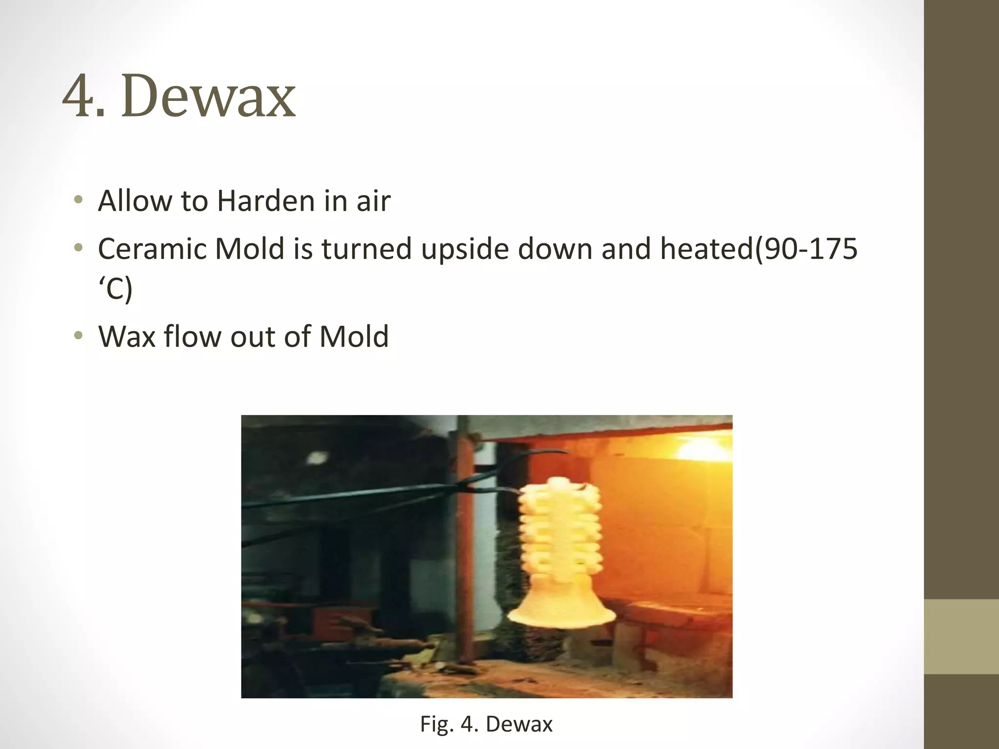 4. Dewax 
• Allow to Harden in air 
• Ceramic Mold is turned upside down and heated(90-175 
‘C) 
• Wax flow out of Mold 
Fig. 4. Dewax 
 