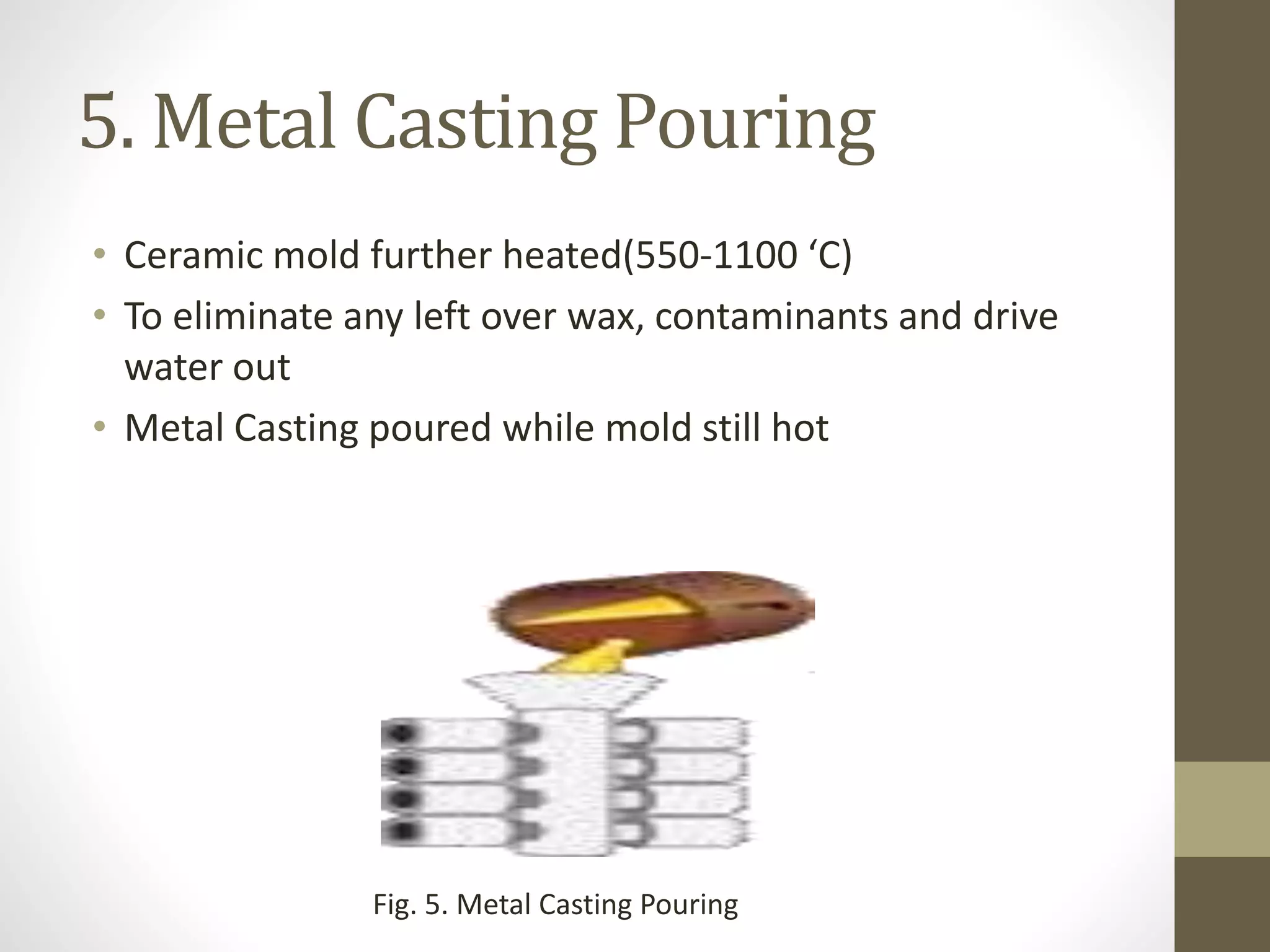 5. Metal Casting Pouring 
• Ceramic mold further heated(550-1100 ‘C) 
• To eliminate any left over wax, contaminants and drive 
water out 
• Metal Casting poured while mold still hot 
Fig. 5. Metal Casting Pouring 
 