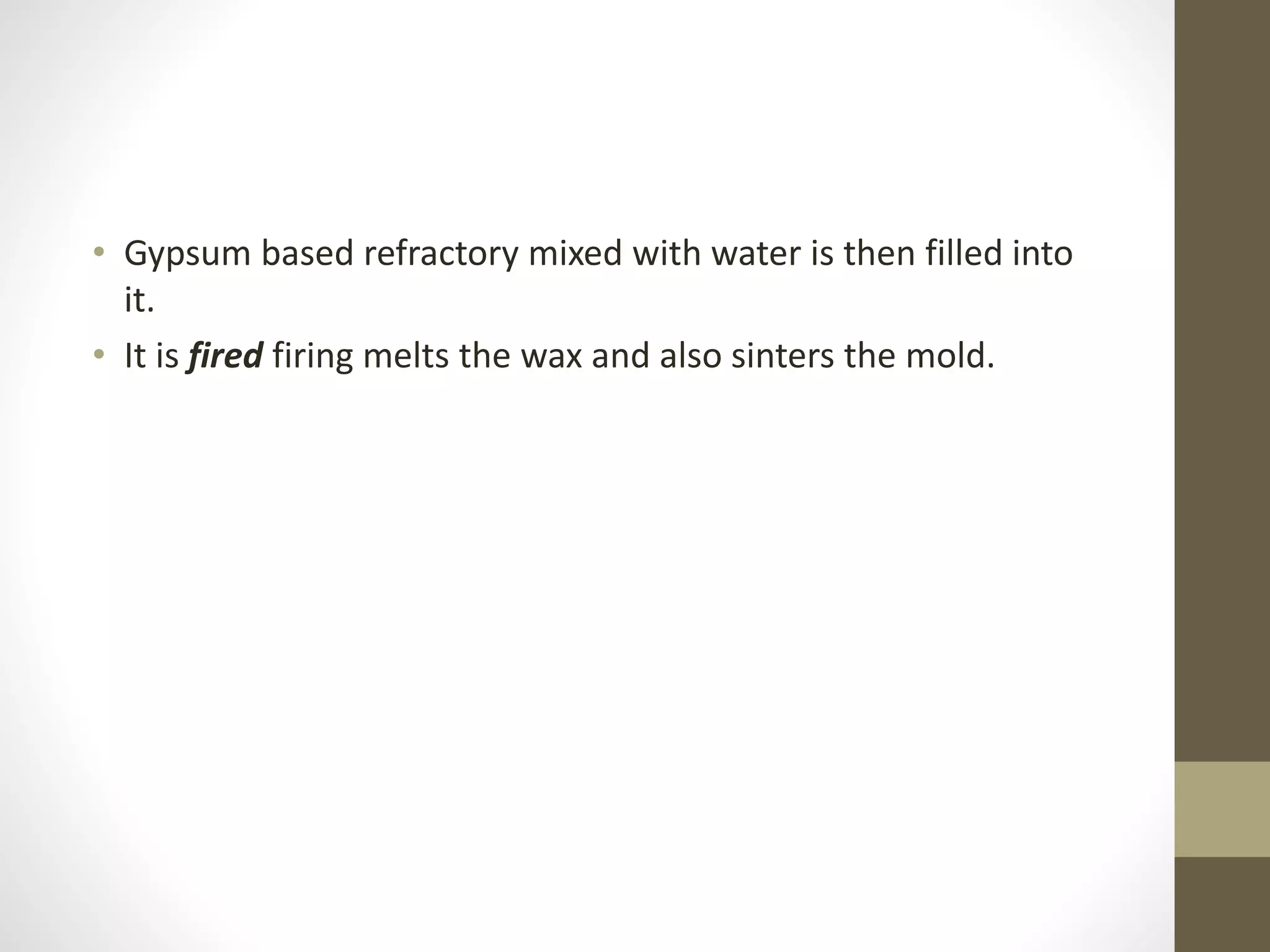 • Gypsum based refractory mixed with water is then filled into 
it. 
• It is fired firing melts the wax and also sinters the mold. 
 