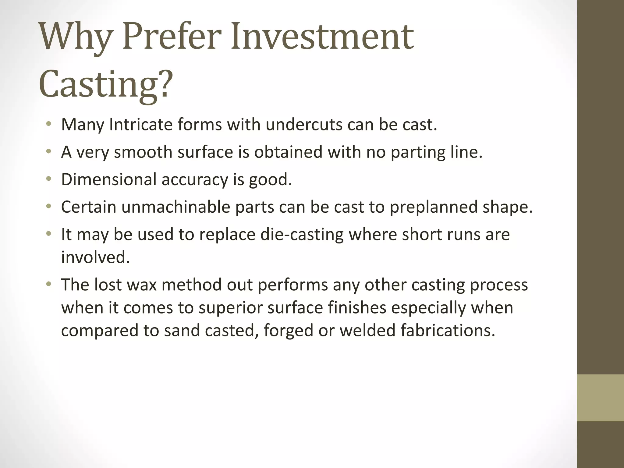Why Prefer Investment 
Casting? 
• Many Intricate forms with undercuts can be cast. 
• A very smooth surface is obtained with no parting line. 
• Dimensional accuracy is good. 
• Certain unmachinable parts can be cast to preplanned shape. 
• It may be used to replace die-casting where short runs are 
involved. 
• The lost wax method out performs any other casting process 
when it comes to superior surface finishes especially when 
compared to sand casted, forged or welded fabrications. 
 