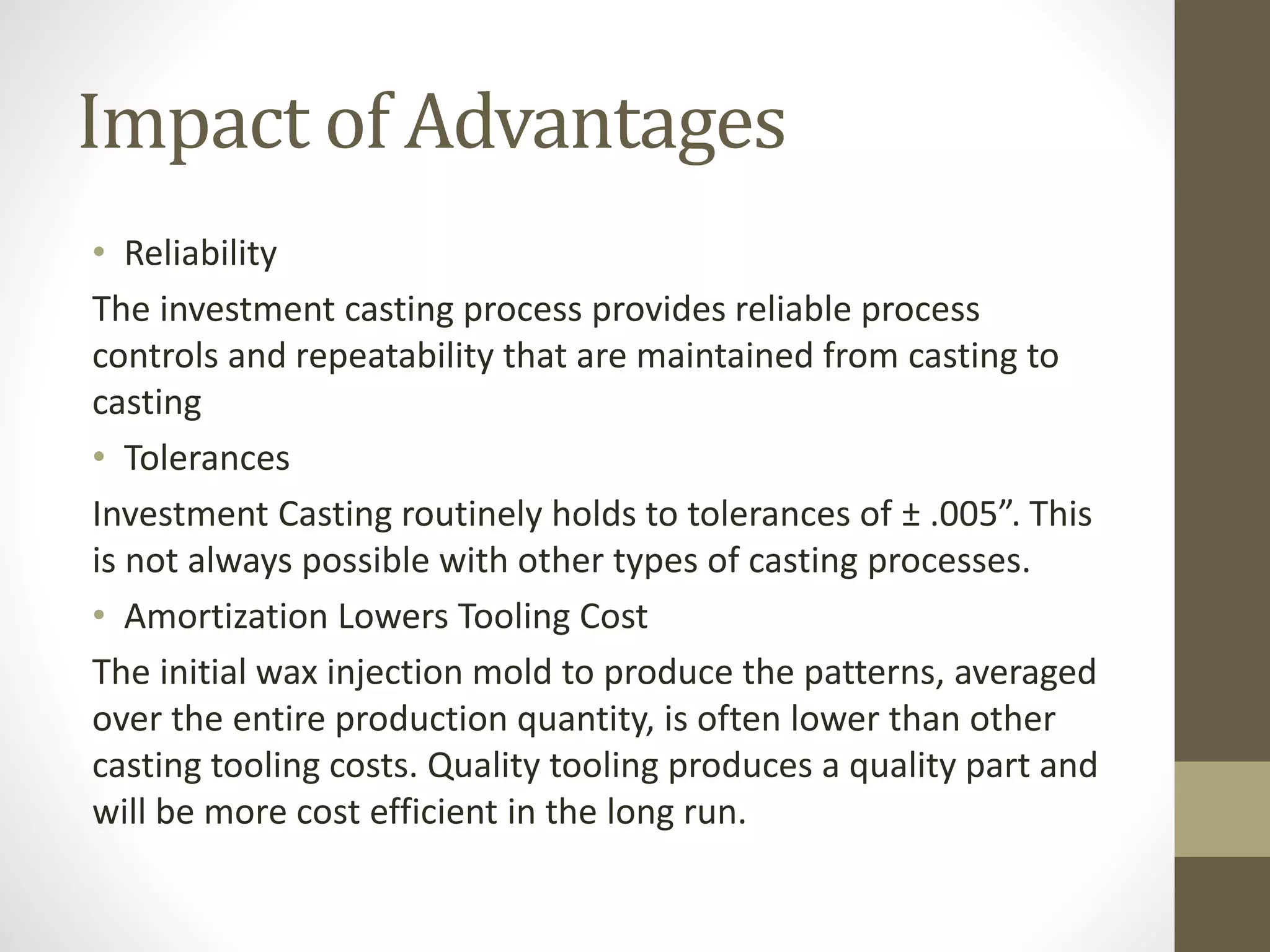 Impact of Advantages 
• Reliability 
The investment casting process provides reliable process 
controls and repeatability that are maintained from casting to 
casting 
• Tolerances 
Investment Casting routinely holds to tolerances of ± .005”. This 
is not always possible with other types of casting processes. 
• Amortization Lowers Tooling Cost 
The initial wax injection mold to produce the patterns, averaged 
over the entire production quantity, is often lower than other 
casting tooling costs. Quality tooling produces a quality part and 
will be more cost efficient in the long run. 
 
