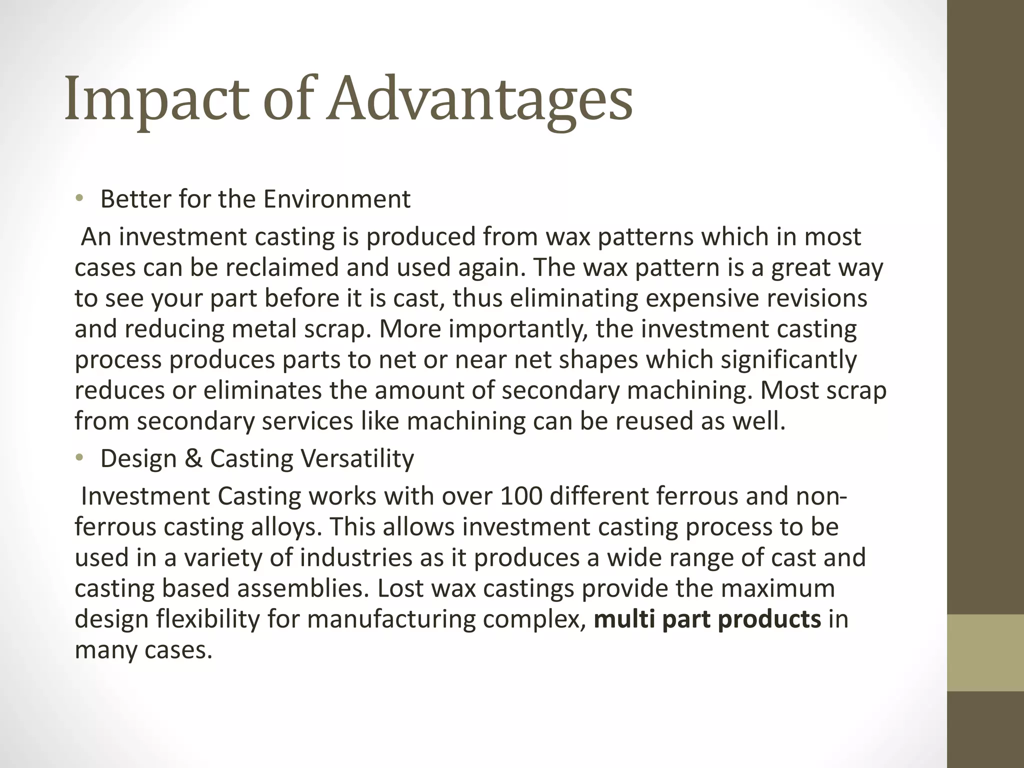 Impact of Advantages 
• Better for the Environment 
An investment casting is produced from wax patterns which in most 
cases can be reclaimed and used again. The wax pattern is a great way 
to see your part before it is cast, thus eliminating expensive revisions 
and reducing metal scrap. More importantly, the investment casting 
process produces parts to net or near net shapes which significantly 
reduces or eliminates the amount of secondary machining. Most scrap 
from secondary services like machining can be reused as well. 
• Design & Casting Versatility 
Investment Casting works with over 100 different ferrous and non-ferrous 
casting alloys. This allows investment casting process to be 
used in a variety of industries as it produces a wide range of cast and 
casting based assemblies. Lost wax castings provide the maximum 
design flexibility for manufacturing complex, multi part products in 
many cases. 
 