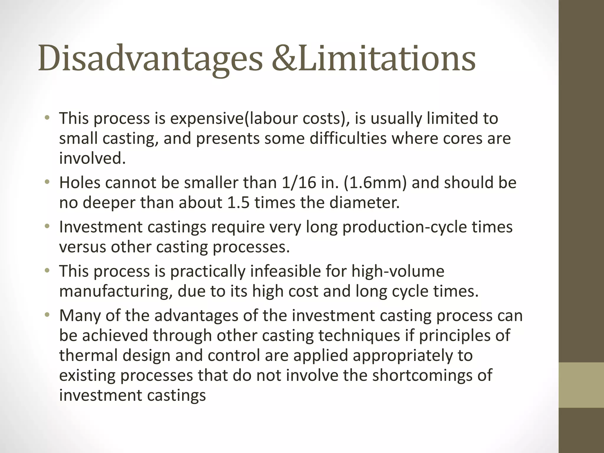 Disadvantages &Limitations 
• This process is expensive(labour costs), is usually limited to 
small casting, and presents some difficulties where cores are 
involved. 
• Holes cannot be smaller than 1/16 in. (1.6mm) and should be 
no deeper than about 1.5 times the diameter. 
• Investment castings require very long production-cycle times 
versus other casting processes. 
• This process is practically infeasible for high-volume 
manufacturing, due to its high cost and long cycle times. 
• Many of the advantages of the investment casting process can 
be achieved through other casting techniques if principles of 
thermal design and control are applied appropriately to 
existing processes that do not involve the shortcomings of 
investment castings 
 
