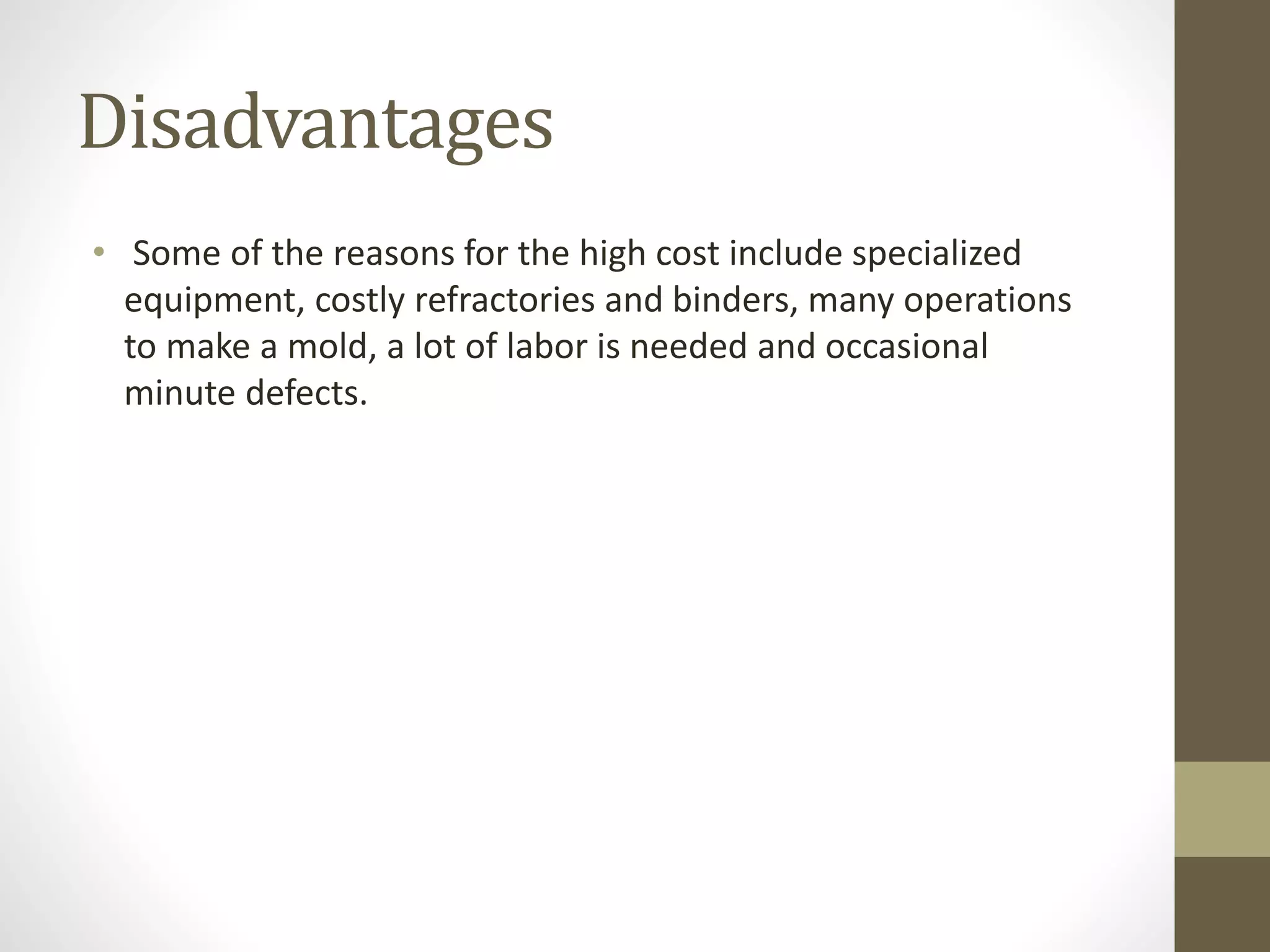 Disadvantages 
• Some of the reasons for the high cost include specialized 
equipment, costly refractories and binders, many operations 
to make a mold, a lot of labor is needed and occasional 
minute defects. 
 