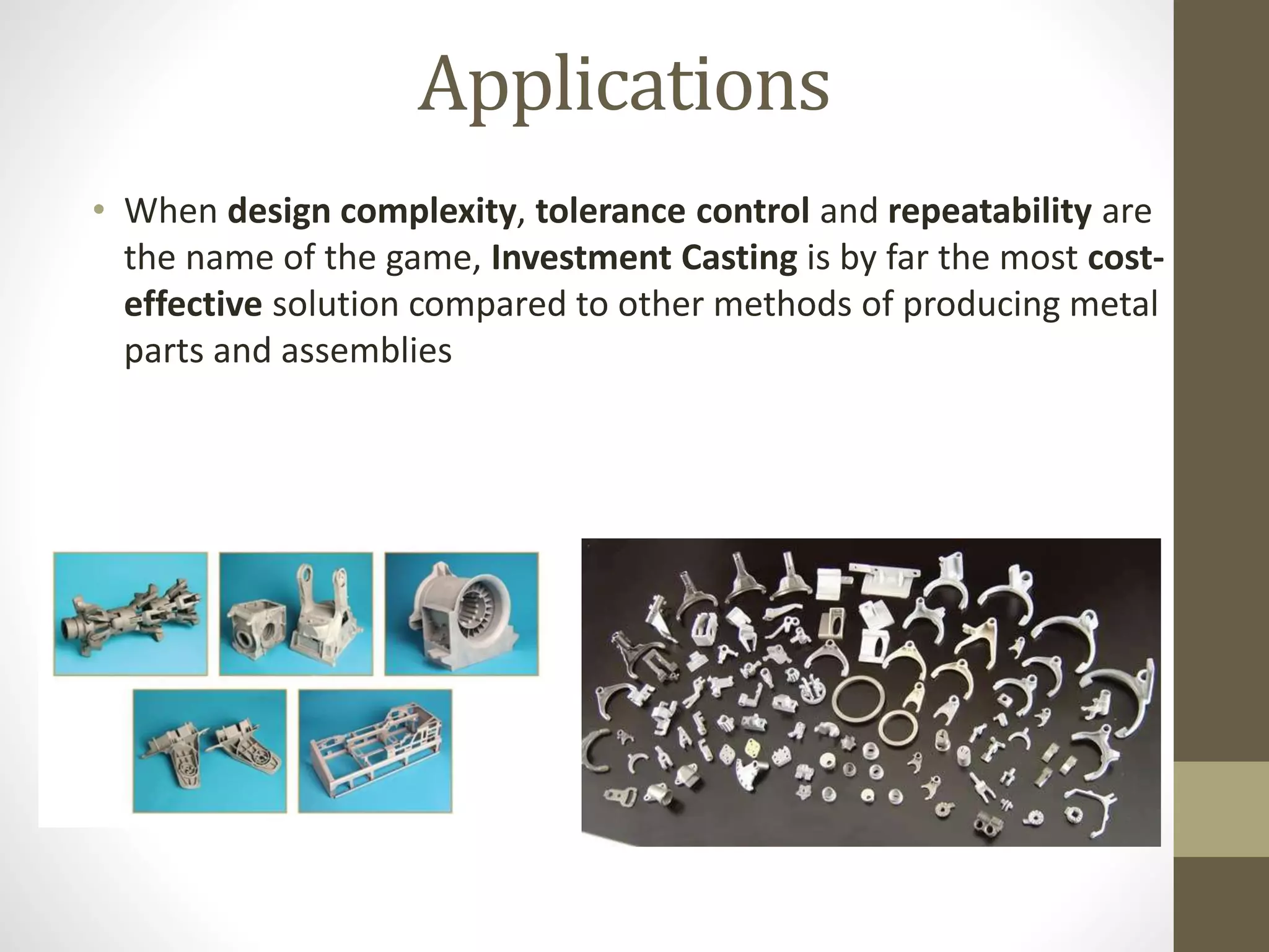 Applications 
• When design complexity, tolerance control and repeatability are 
the name of the game, Investment Casting is by far the most cost-effective 
solution compared to other methods of producing metal 
parts and assemblies 
 