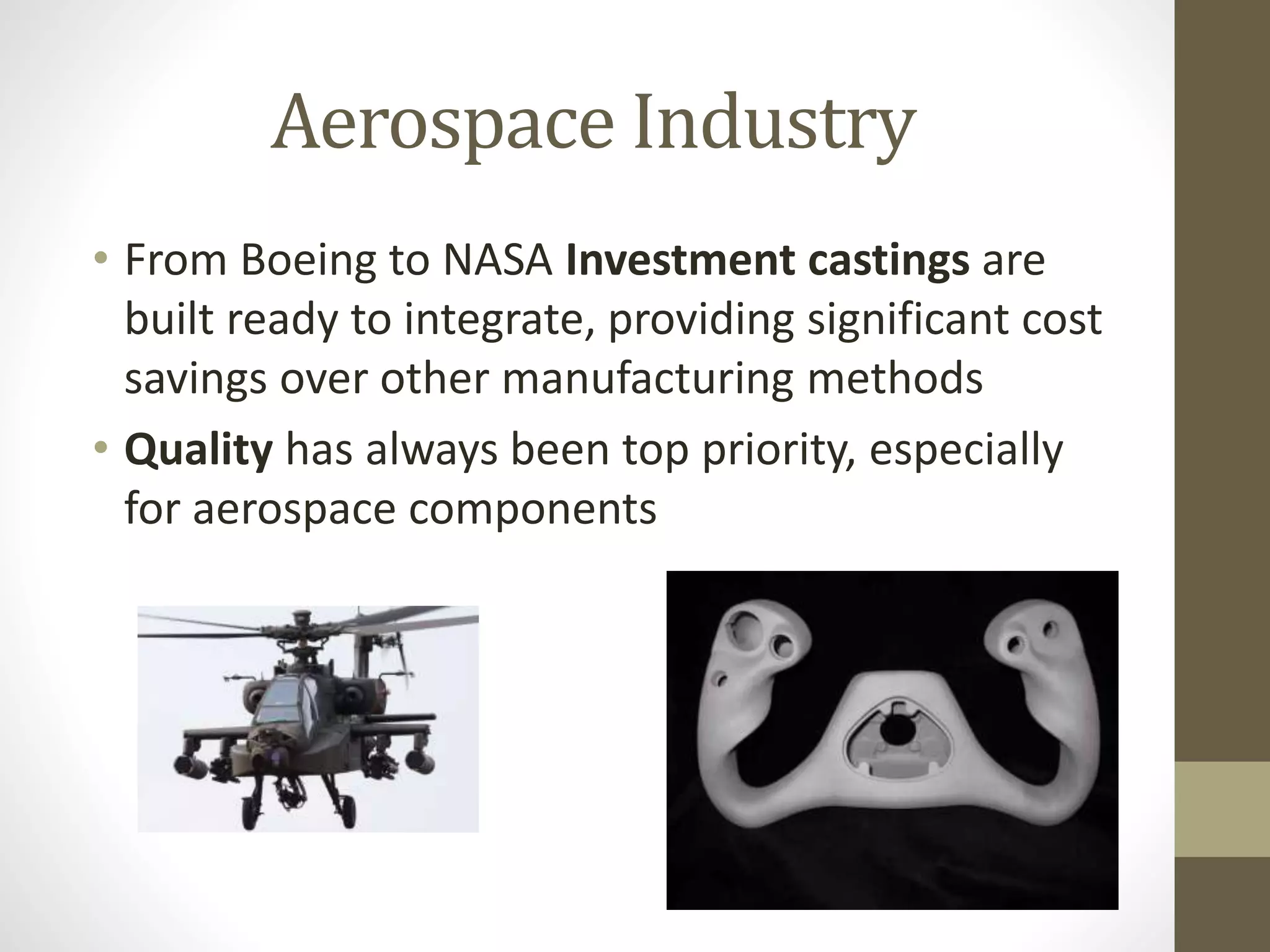 Aerospace Industry 
• From Boeing to NASA Investment castings are 
built ready to integrate, providing significant cost 
savings over other manufacturing methods 
• Quality has always been top priority, especially 
for aerospace components 
 
