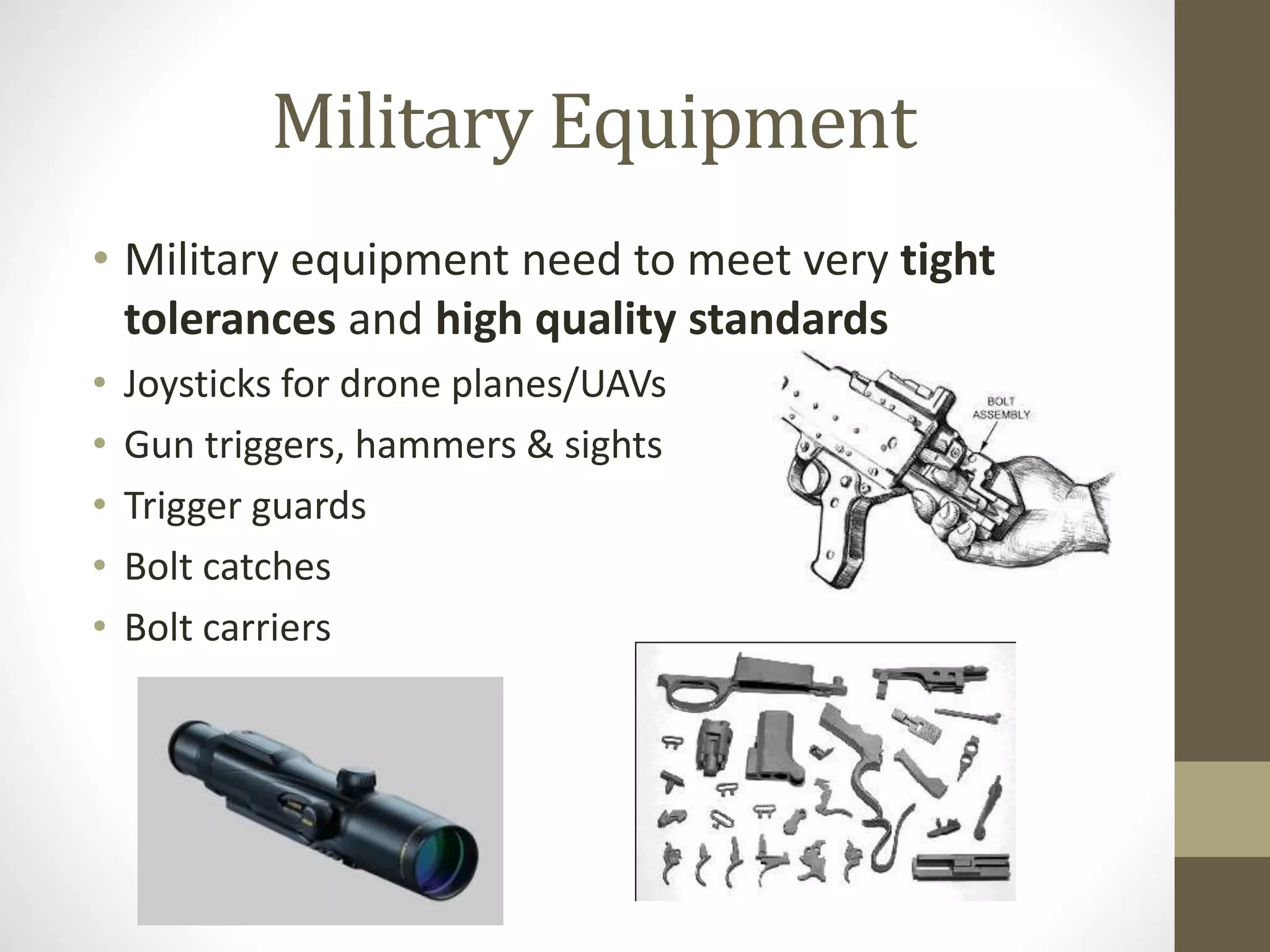 Military Equipment 
• Military equipment need to meet very tight 
tolerances and high quality standards 
• Joysticks for drone planes/UAVs 
• Gun triggers, hammers & sights 
• Trigger guards 
• Bolt catches 
• Bolt carriers 
 