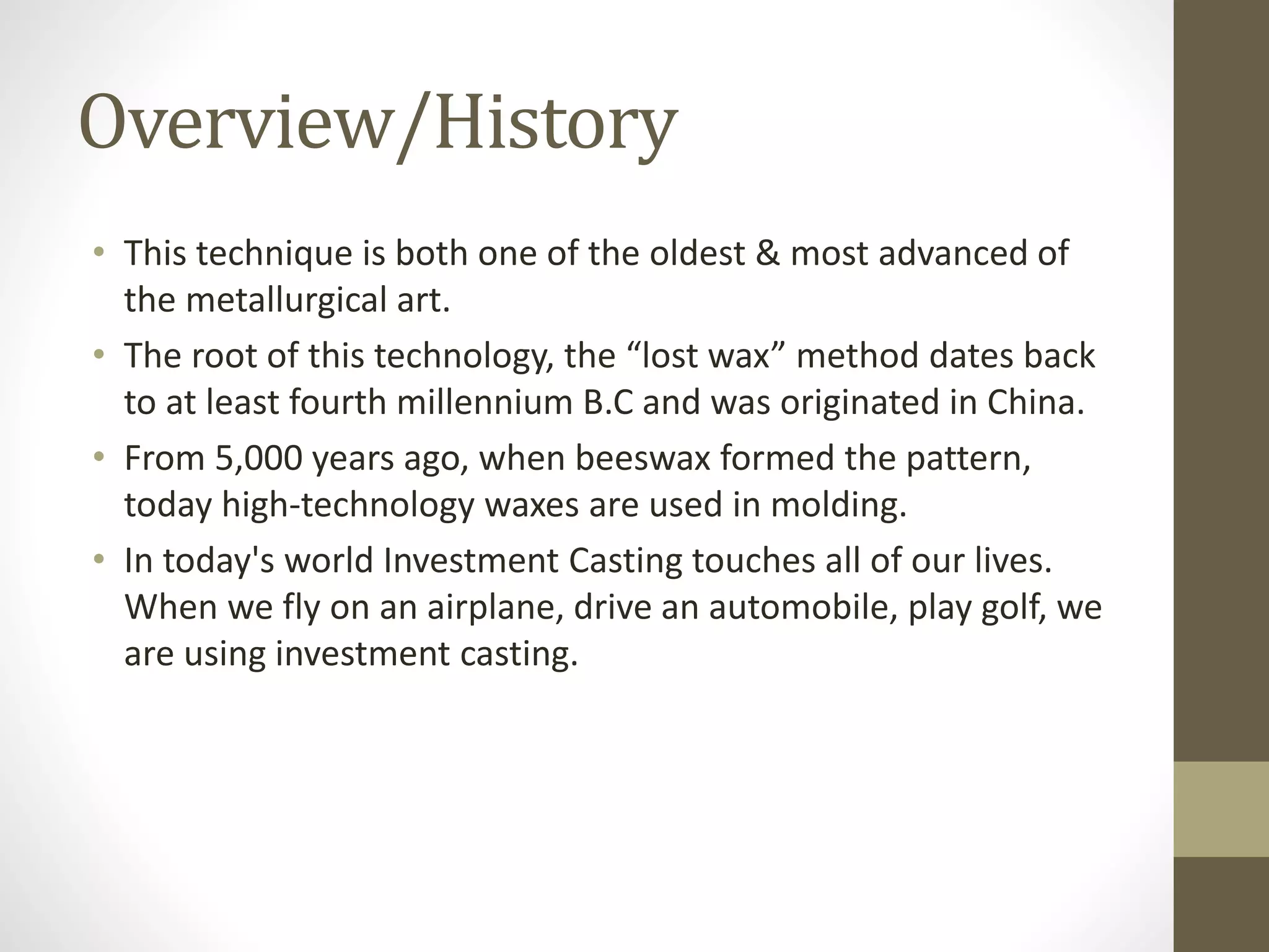 Overview/History 
• This technique is both one of the oldest & most advanced of 
the metallurgical art. 
• The root of this technology, the “lost wax” method dates back 
to at least fourth millennium B.C and was originated in China. 
• From 5,000 years ago, when beeswax formed the pattern, 
today high-technology waxes are used in molding. 
• In today's world Investment Casting touches all of our lives. 
When we fly on an airplane, drive an automobile, play golf, we 
are using investment casting. 
 