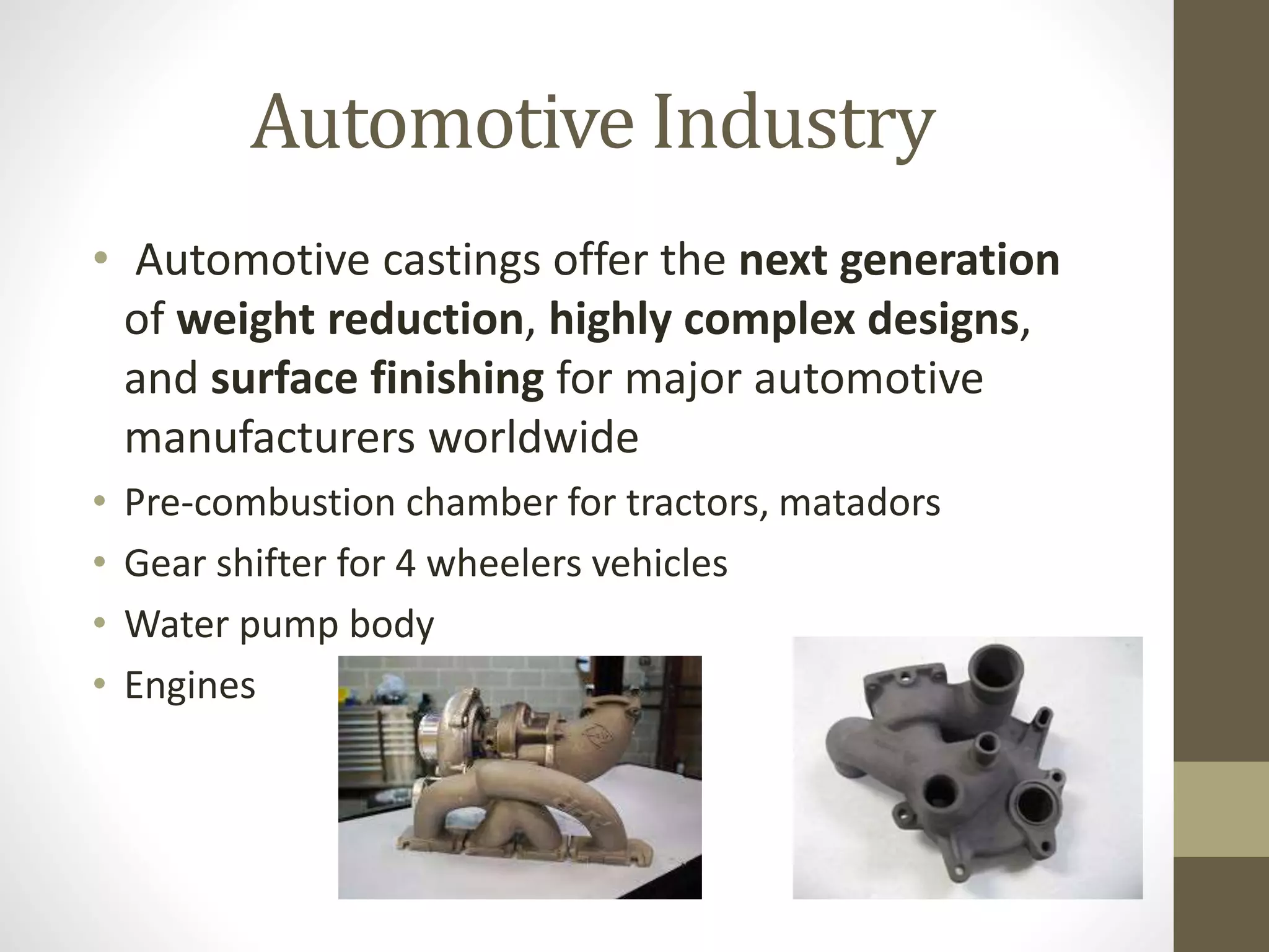 Automotive Industry 
• Automotive castings offer the next generation 
of weight reduction, highly complex designs, 
and surface finishing for major automotive 
manufacturers worldwide 
• Pre-combustion chamber for tractors, matadors 
• Gear shifter for 4 wheelers vehicles 
• Water pump body 
• Engines 
 