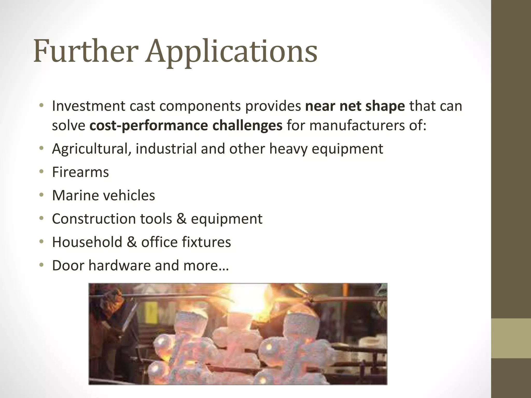 Further Applications 
• Investment cast components provides near net shape that can 
solve cost-performance challenges for manufacturers of: 
• Agricultural, industrial and other heavy equipment 
• Firearms 
• Marine vehicles 
• Construction tools & equipment 
• Household & office fixtures 
• Door hardware and more… 
 