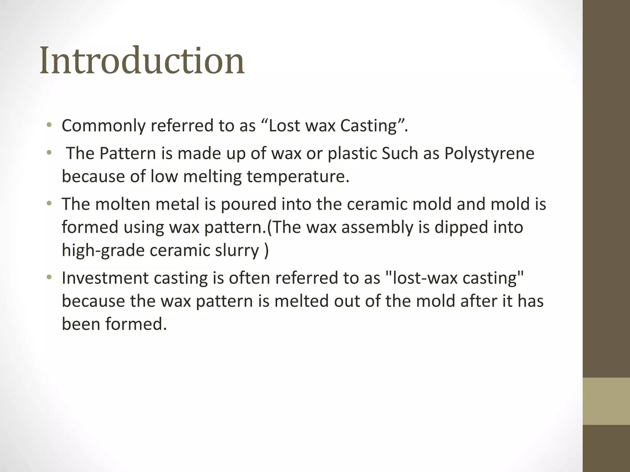 Introduction 
• Commonly referred to as “Lost wax Casting”. 
• The Pattern is made up of wax or plastic Such as Polystyrene 
because of low melting temperature. 
• The molten metal is poured into the ceramic mold and mold is 
formed using wax pattern.(The wax assembly is dipped into 
high-grade ceramic slurry ) 
• Investment casting is often referred to as "lost-wax casting" 
because the wax pattern is melted out of the mold after it has 
been formed. 
 