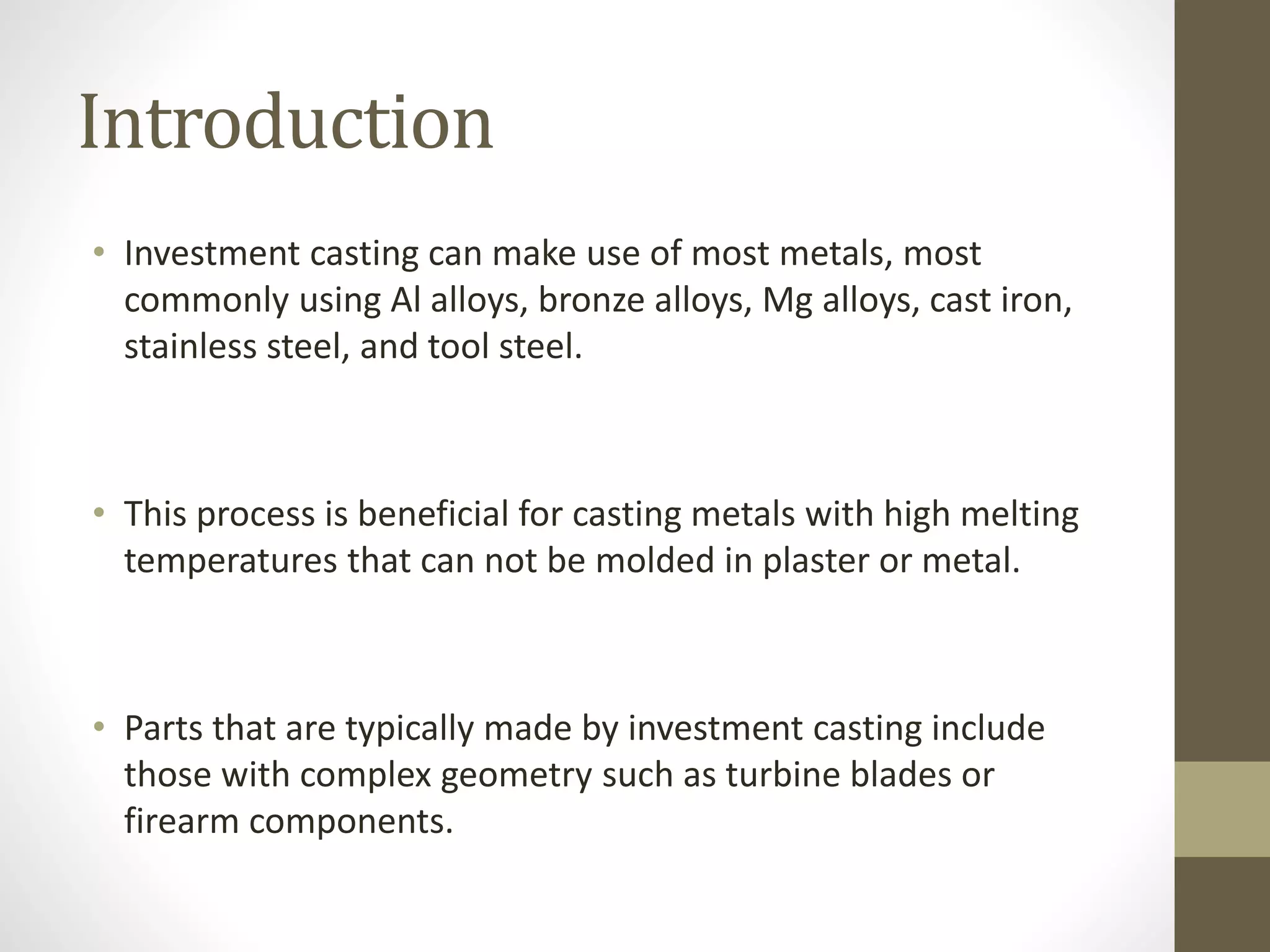 Introduction 
• Investment casting can make use of most metals, most 
commonly using Al alloys, bronze alloys, Mg alloys, cast iron, 
stainless steel, and tool steel. 
• This process is beneficial for casting metals with high melting 
temperatures that can not be molded in plaster or metal. 
• Parts that are typically made by investment casting include 
those with complex geometry such as turbine blades or 
firearm components. 
 