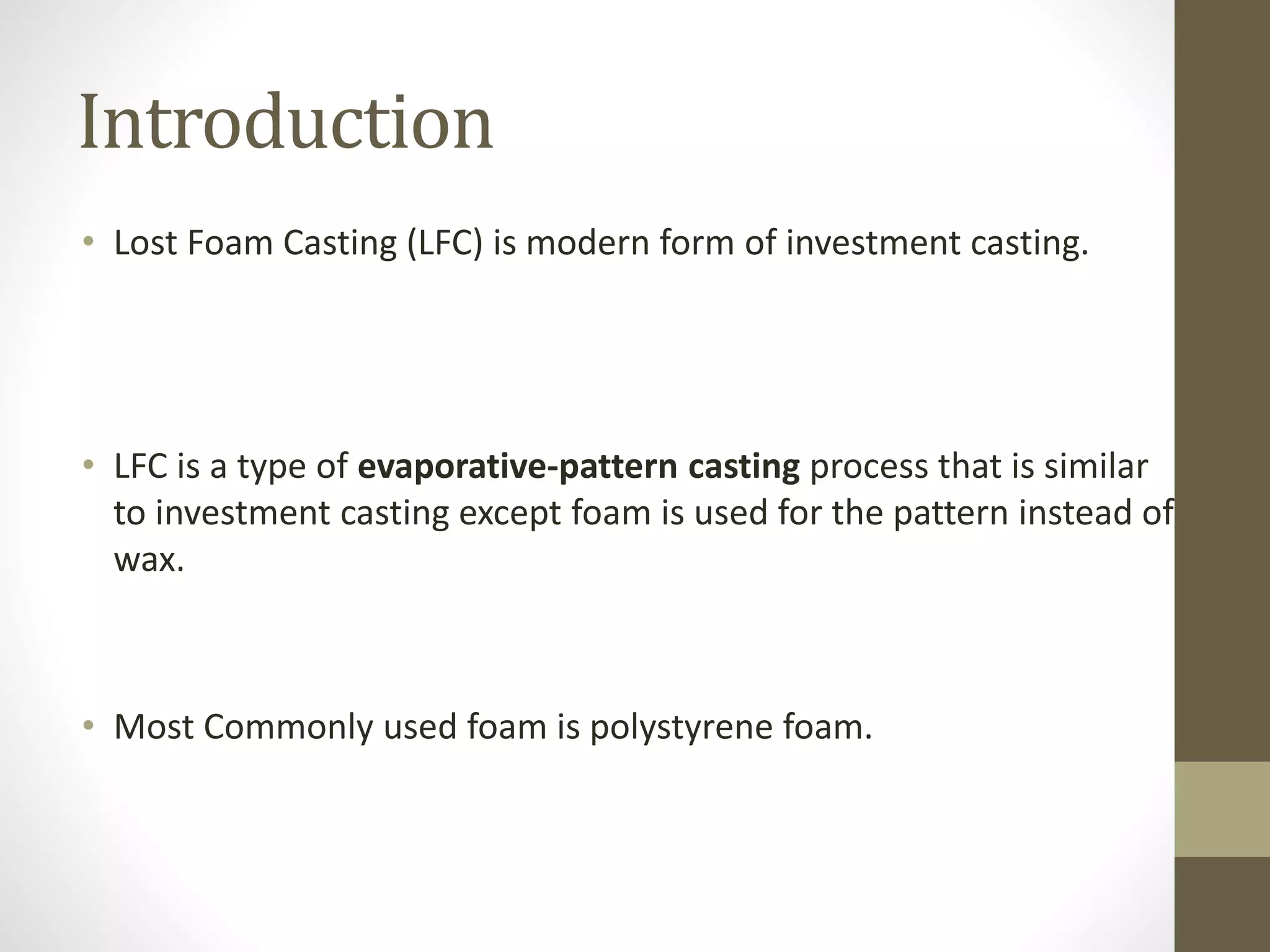 Introduction 
• Lost Foam Casting (LFC) is modern form of investment casting. 
• LFC is a type of evaporative-pattern casting process that is similar 
to investment casting except foam is used for the pattern instead of 
wax. 
• Most Commonly used foam is polystyrene foam. 
 