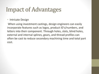 Impact of Advantages 
• Intricate Design 
When using investment castings, design engineers can easily 
incorporate features such as logos, product ID's/numbers, and 
letters into their component. Through holes, slots, blind holes, 
external and internal splines, gears, and thread profiles can 
often be cast to reduce secondary machining time and total part 
cost. 
 