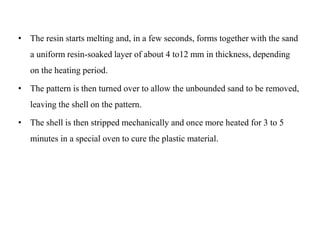 • The resin starts melting and, in a few seconds, forms together with the sand
a uniform resin-soaked layer of about 4 to12 mm in thickness, depending
on the heating period.
• The pattern is then turned over to allow the unbounded sand to be removed,
leaving the shell on the pattern.
• The shell is then stripped mechanically and once more heated for 3 to 5
minutes in a special oven to cure the plastic material.
 
