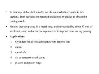 • In this way, stable shell moulds are obtained which are made in two
sections. Both sections are matched and joined by guides to obtain the
casting mould.
• Finally, they are placed in a metal case, and surrounded by about 37 mm of
steel shot, sand, and other backup material to support them during pouring.
• Applications
1. Cylinders for air-cooled engines with tapered fins
2. cams,
3. camshafts
4. air compressor crank cases
5. pistons and piston rings
 