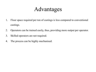 Advantages
1. Floor space required per ton of castings is less compared to conventional
castings.
2. Operators can be trained easily, thus, providing more output per operator.
3. Skilled operators are not required.
4. The process can be highly mechanised.
 